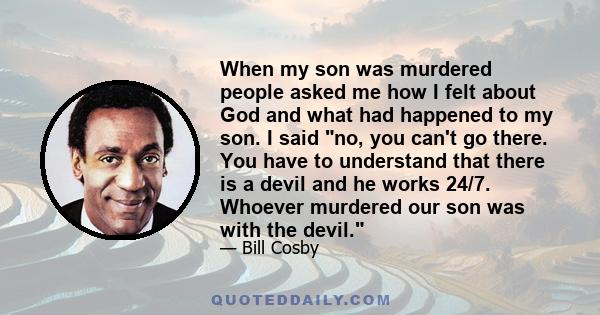 When my son was murdered people asked me how I felt about God and what had happened to my son. I said no, you can't go there. You have to understand that there is a devil and he works 24/7. Whoever murdered our son was