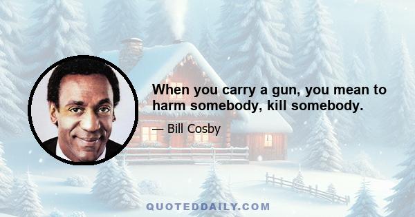 When you carry a gun, you mean to harm somebody, kill somebody.