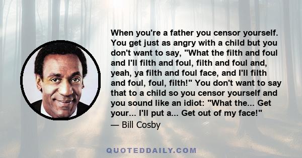 When you're a father you censor yourself. You get just as angry with a child but you don't want to say, What the filth and foul and I'll filth and foul, filth and foul and, yeah, ya filth and foul face, and I'll filth