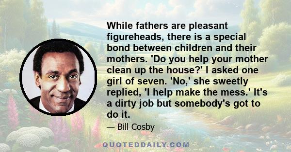 While fathers are pleasant figureheads, there is a special bond between children and their mothers. 'Do you help your mother clean up the house?' I asked one girl of seven. 'No,' she sweetly replied, 'I help make the