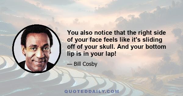 You also notice that the right side of your face feels like it's sliding off of your skull. And your bottom lip is in your lap!