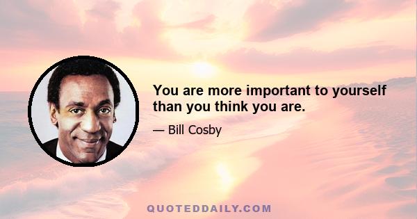 You are more important to yourself than you think you are.