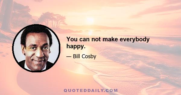 You can not make everybody happy.