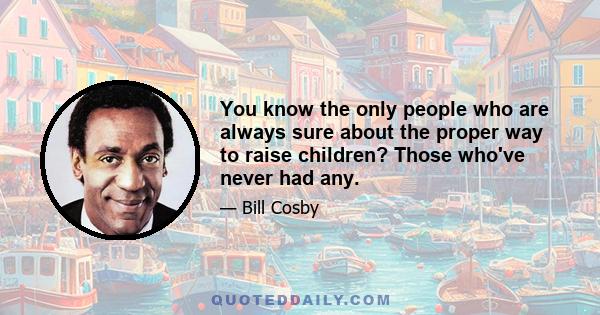 You know the only people who are always sure about the proper way to raise children? Those who've never had any.