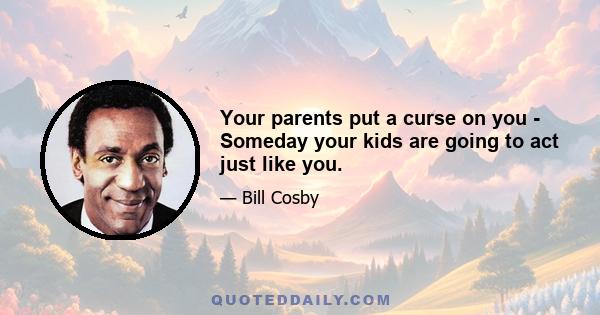 Your parents put a curse on you - Someday your kids are going to act just like you.