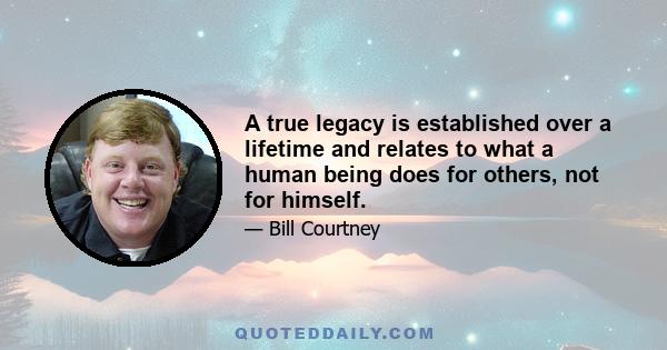 A true legacy is established over a lifetime and relates to what a human being does for others, not for himself.