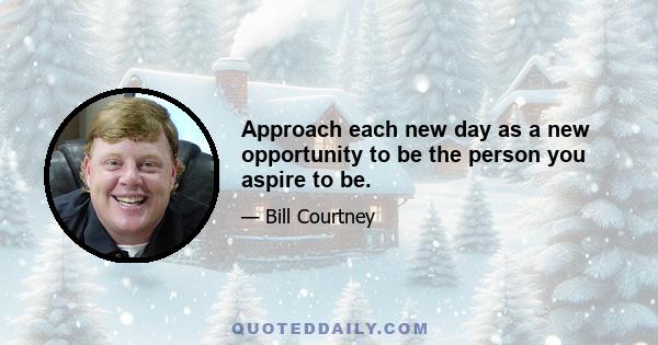 Approach each new day as a new opportunity to be the person you aspire to be.