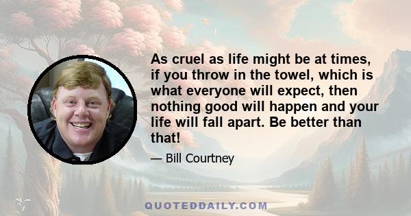 As cruel as life might be at times, if you throw in the towel, which is what everyone will expect, then nothing good will happen and your life will fall apart. Be better than that!