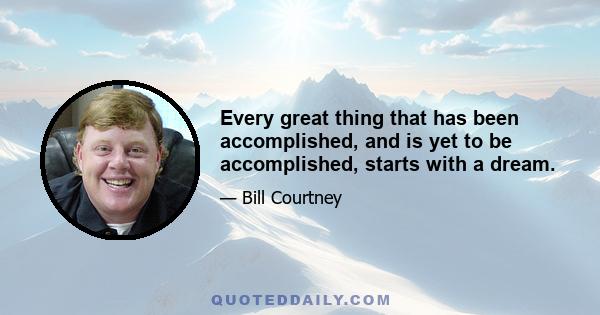 Every great thing that has been accomplished, and is yet to be accomplished, starts with a dream.