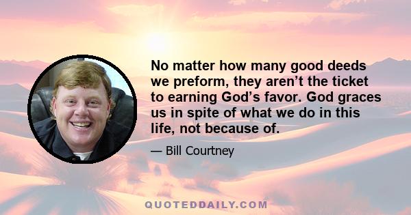 No matter how many good deeds we preform, they aren’t the ticket to earning God’s favor. God graces us in spite of what we do in this life, not because of.