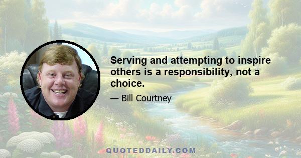 Serving and attempting to inspire others is a responsibility, not a choice.