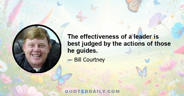 The effectiveness of a leader is best judged by the actions of those he guides.