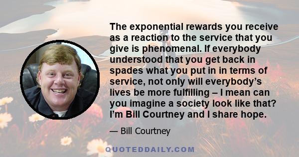 The exponential rewards you receive as a reaction to the service that you give is phenomenal. If everybody understood that you get back in spades what you put in in terms of service, not only will everybody’s lives be