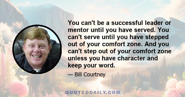 You can't be a successful leader or mentor until you have served. You can't serve until you have stepped out of your comfort zone. And you can't step out of your comfort zone unless you have character and keep your word.