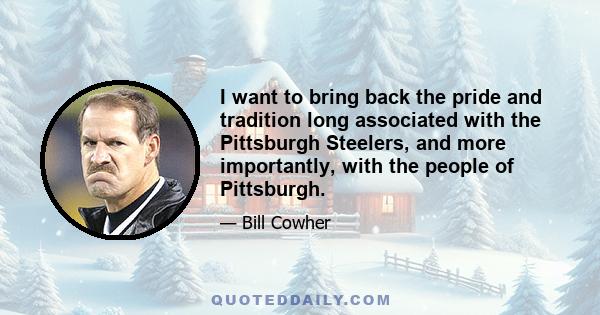 I want to bring back the pride and tradition long associated with the Pittsburgh Steelers, and more importantly, with the people of Pittsburgh.