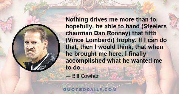 Nothing drives me more than to, hopefully, be able to hand (Steelers chairman Dan Rooney) that fifth (Vince Lombardi) trophy. If I can do that, then I would think, that when he brought me here, I finally accomplished