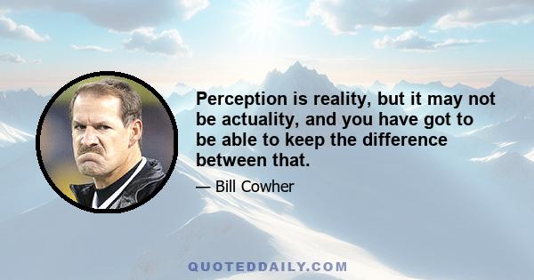 Perception is reality, but it may not be actuality, and you have got to be able to keep the difference between that.