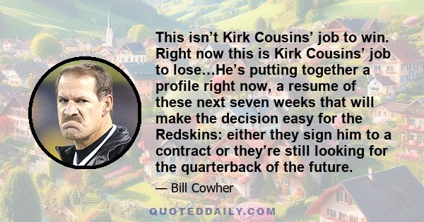 This isn’t Kirk Cousins’ job to win. Right now this is Kirk Cousins’ job to lose…He’s putting together a profile right now, a resume of these next seven weeks that will make the decision easy for the Redskins: either