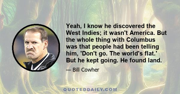 Yeah, I know he discovered the West Indies; it wasn't America. But the whole thing with Columbus was that people had been telling him, 'Don't go. The world's flat.' But he kept going. He found land.