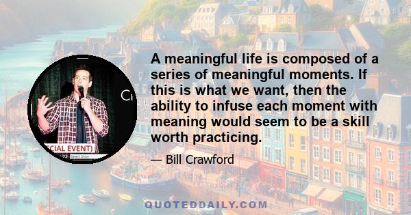 A meaningful life is composed of a series of meaningful moments. If this is what we want, then the ability to infuse each moment with meaning would seem to be a skill worth practicing.