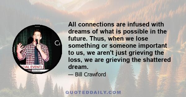 All connections are infused with dreams of what is possible in the future. Thus, when we lose something or someone important to us, we aren't just grieving the loss, we are grieving the shattered dream.