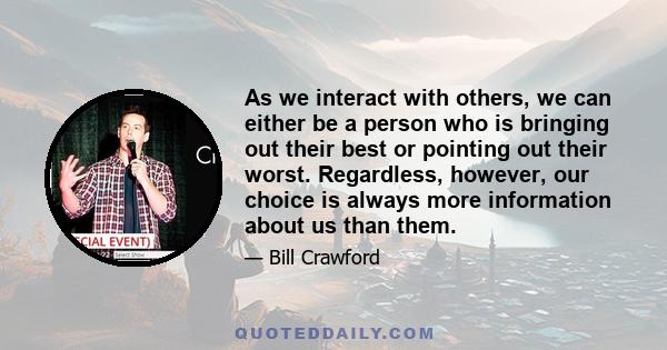 As we interact with others, we can either be a person who is bringing out their best or pointing out their worst. Regardless, however, our choice is always more information about us than them.