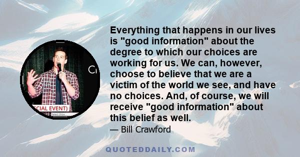 Everything that happens in our lives is good information about the degree to which our choices are working for us. We can, however, choose to believe that we are a victim of the world we see, and have no choices. And,