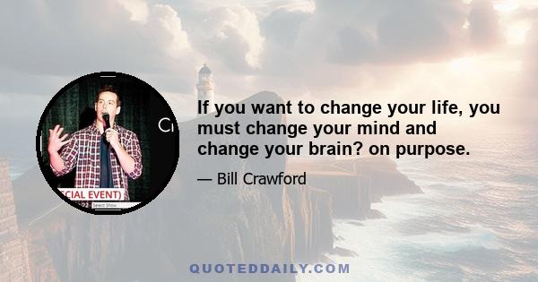 If you want to change your life, you must change your mind and change your brain? on purpose.