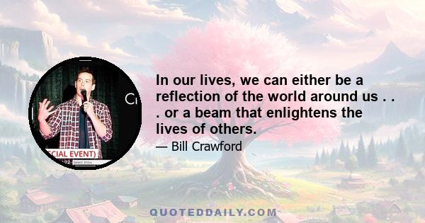 In our lives, we can either be a reflection of the world around us . . . or a beam that enlightens the lives of others.