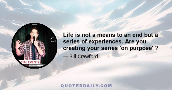 Life is not a means to an end but a series of experiences. Are you creating your series 'on purpose' ?