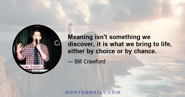 Meaning isn't something we discover, it is what we bring to life, either by choice or by chance.