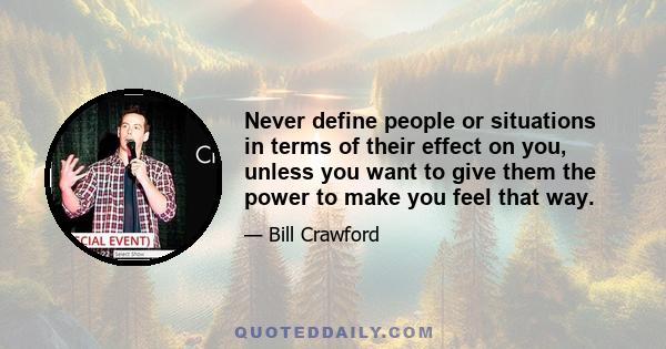 Never define people or situations in terms of their effect on you, unless you want to give them the power to make you feel that way.