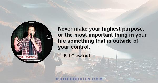 Never make your highest purpose, or the most important thing in your life something that is outside of your control.