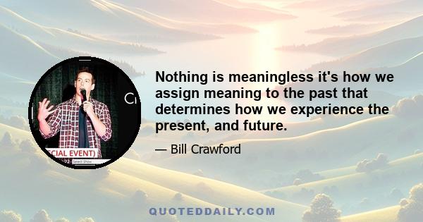 Nothing is meaningless it's how we assign meaning to the past that determines how we experience the present, and future.