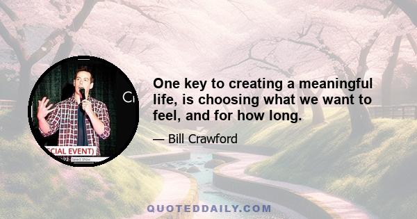 One key to creating a meaningful life, is choosing what we want to feel, and for how long.