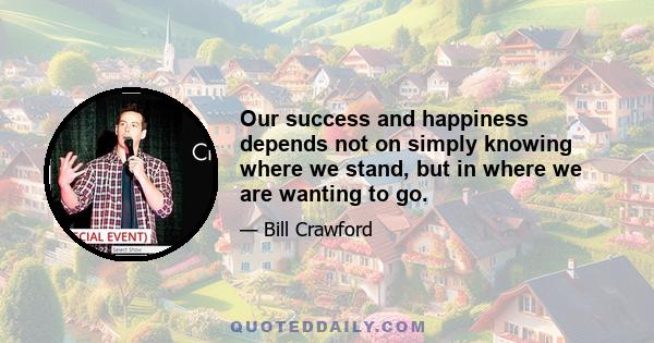 Our success and happiness depends not on simply knowing where we stand, but in where we are wanting to go.