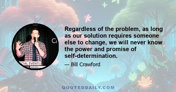 Regardless of the problem, as long as our solution requires someone else to change, we will never know the power and promise of self-determination.