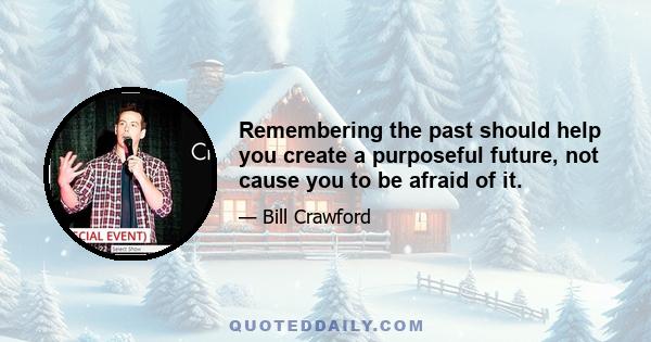 Remembering the past should help you create a purposeful future, not cause you to be afraid of it.