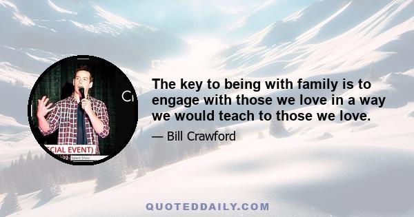 The key to being with family is to engage with those we love in a way we would teach to those we love.