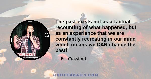 The past exists not as a factual recounting of what happened, but as an experience that we are constantly recreating in our mind which means we CAN change the past!