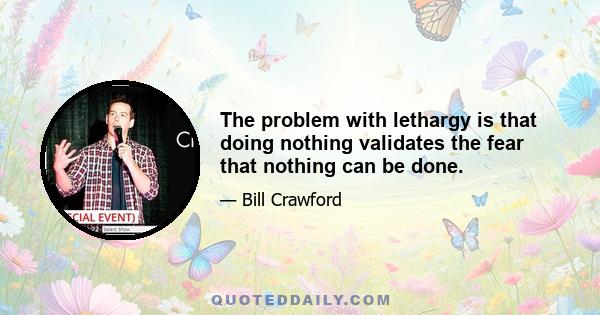 The problem with lethargy is that doing nothing validates the fear that nothing can be done.