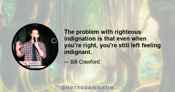 The problem with righteous indignation is that even when you're right, you're still left feeling indignant.