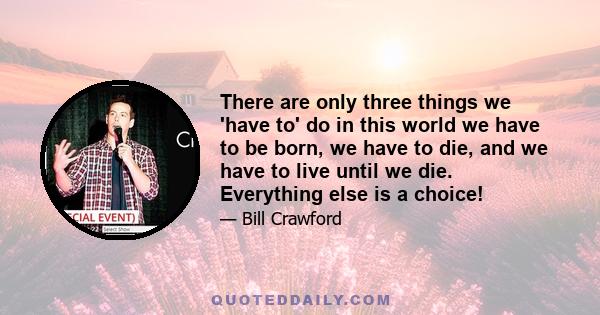 There are only three things we 'have to' do in this world we have to be born, we have to die, and we have to live until we die. Everything else is a choice!