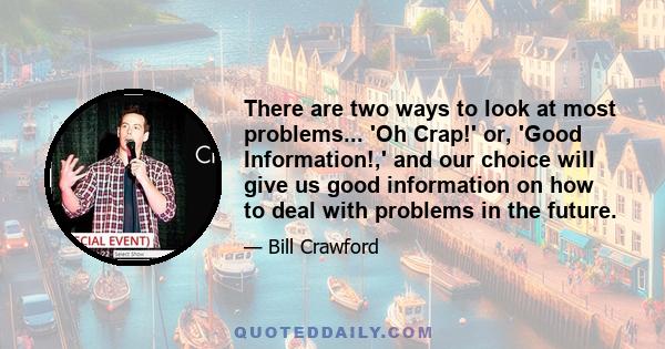 There are two ways to look at most problems... 'Oh Crap!' or, 'Good Information!,' and our choice will give us good information on how to deal with problems in the future.