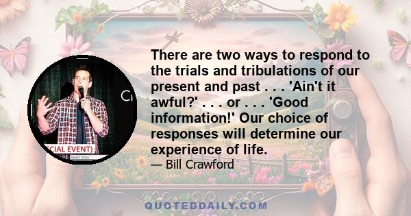 There are two ways to respond to the trials and tribulations of our present and past . . . 'Ain't it awful?' . . . or . . . 'Good information!' Our choice of responses will determine our experience of life.