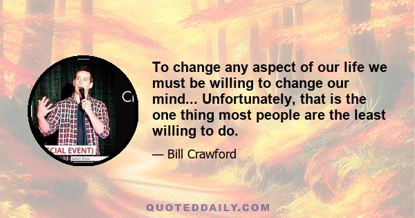 To change any aspect of our life we must be willing to change our mind... Unfortunately, that is the one thing most people are the least willing to do.