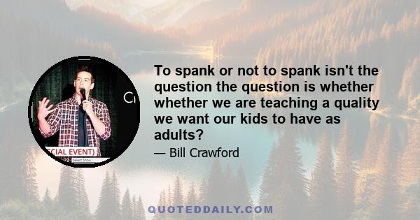 To spank or not to spank isn't the question the question is whether whether we are teaching a quality we want our kids to have as adults?