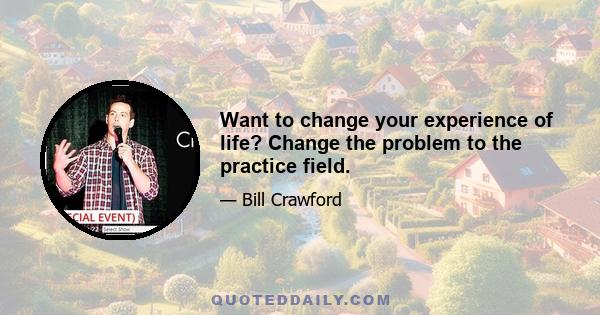 Want to change your experience of life? Change the problem to the practice field.