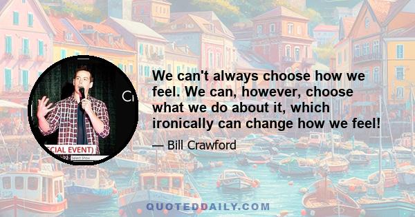 We can't always choose how we feel. We can, however, choose what we do about it, which ironically can change how we feel!