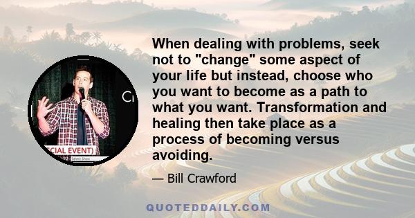 When dealing with problems, seek not to change some aspect of your life but instead, choose who you want to become as a path to what you want. Transformation and healing then take place as a process of becoming versus